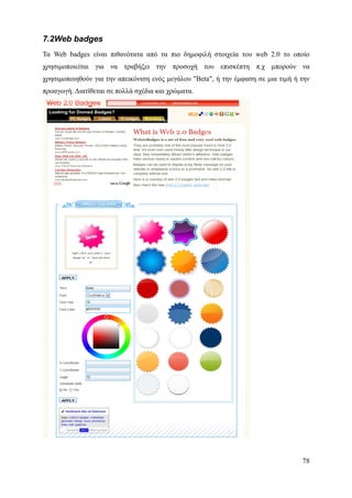 7.2Web badges
Τα Web badges είναι πιθανότατα από τα πιο δημοφιλή στοιχεία του web 2.0 το οποίο
χρησιμοποιείται για να τραβήξει την προσοχή του επισκέπτη π.χ μπορούν να
χρησιμοποιηθούν για την απεικόνιση ενός μεγάλου "Beta", ή την έμφαση σε μια τιμή ή την
προαγωγή. Διατίθεται σε πολλά σχέδια και χρώματα.




                                                                                   78
 