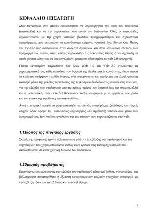 ΚΕΦΑΛΑΙΟ 1ΕΙΣΑΓΩΓΗ
Στον παγκόσμιο ιστό μπορεί οποιοσδήποτε να δημιουργήσει την δική του τοποθεσία
(ιστοσελίδα) και να την παρουσιάσει στο κοινό του διαδικτύου. Όλες οι ιστοσελίδες
δημιουργούνται με την χρήση κάποιων γλωσσών προγραμματισμού και σχεδιαστικά
προγράμματα, που επιτρέπουν να προσθέσουμε κείμενο, γραφικά, ήχο, βίντεο κλπ. Μέρος
της έρευνάς μας αφιερώνεται στην συλλογή στοιχείων και στην αναλυτική εξέταση των
προγραμμάτων αυτών, όπως επίσης παρουσιάζει τις τελευταίες τάσεις στην σχεδίαση οι
οποία γίνεται μέσω των on line εργαλείων (generators) βασισμένα σε web 2.0 εφαρμογές.

Γίνεται εκτεταμένη παρουσίαση των όρων Web 1.0 και Web 2.0 αναλύοντας τα
χαρακτηριστικά της κάθε περιόδου, τον διχασμό της διαδικτυακής κοινότητας, όσον αφορά
τα κενά που υπάρχουν στις δύο έννοιες, ενώ αναπτύσσεται και παρέχεται μια ολοκληρωμένη
αναφορά μέσω της μελέτης περίπτωσης της παγκοσμίου διαδεδομένης ιστοσελίδας msn.com,
για την εξέλιξη του σχεδιασμού από τις πρώτες ημέρες του Internet έως και σήμερα, αλλά
και οι μελλοντικές τάσεις (Web 3.0-Semantic Web), αναφορικά με τα εργαλεία, τον τρόπο
και τον σκοπό της σχεδίασης των ιστοσελίδων,

Αυτή η πτυχιακή μπορεί να χρησιμοποιηθεί ως οδηγός αναφοράς με ξεκάθαρες και σαφείς
οδηγίες όσον αφορά τις διαδικασίες δημιουργίας και σχεδίασης ιστοσελίδων μέσω των
προγραμμάτων, των on line εργαλείων και των τάσεων που παρουσιάζονται στο web.




1.1Σκοπός της πτυχιακής εργασίας
Σκοπός της πτυχιακής ήταν η εξέταση και η μελέτη της εξέλιξης του σχεδιασμού και των
τεχνολογιών που χρησιμοποιούνται καθώς και η έρευνα στις τάσεις σχεδιασμού που
ακολουθούνται σε κάθε χρονική περίοδο του διαδικτύου.



1.2Ορισμός προβλήματος
Ερευνώντας και μελετώντας την εξέλιξη του σχεδιασμού μέσα από άρθρα, συνεντεύξεις και
βιβλιογραφία παρατηρήθηκε η έλλειψη καταγραμμένων μαζικών στοιχείων αναφορικά με
την εξέλιξη τόσο του web 2.0 όσο και του web design.




                                                                                        1
 