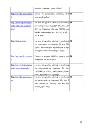 upload & download (χρήση κώδικα).

http://www.favicontool.com   Upload τη φωτογραφία, animated, sroll
/                            name και download

http://www.dagondesign.co    Με αυτό το εργαλείο μπορείς να ανεβάσεις
m/tools/favicon-generator-   μια φωτογραφία με τη μορφή (JPG, PNG, or
tool/                        GIF) με Maximum file size 100KB, και
                             εύκολα προσαρμόζετε στο στάνταρ μέγεθος
                             16x16 pixel.

http://favicon.ru/en/        Με αυτό το εργαλείο μπορείς να ανεβάσεις
                             μια φωτογραφία με maximum file size 300
                             kbytes, σου δίνει όμως την ευκαιρία να την
                             κόψεις και να την κατεβάσεις ως image.

http://www.antifavicon.com   Γράφεις το κείμενο, αλλάζεις χρώματα στο
/                            background και στο κείμενο

http://www.webscriptlab.co   Με αυτό το εργαλείο μπορείς να ανεβάσεις
m/favicongenerator.php       μια φωτογραφία με maximum file size
                             150.00 kB, με μέγεθος 16x16 pixels ή 32x32
                             pixels, την κατεβάζεις ως image.
http://www.faviconprime.co   Με αυτό το εργαλείο μπορείς να ανεβάσεις
m/                           μια φωτογραφία με maximum file size 2
                             MB, δυνατότητα scrolling text και την
                             κατεβάζεις ως image




                                                                          82
 