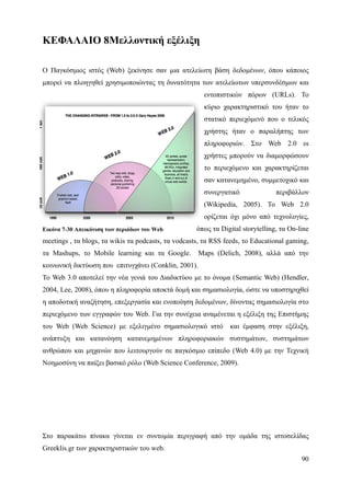 ΚΕΦΑΛΑΙΟ 8Μελλοντική εξέλιξη

Ο Παγκόσμιος ιστός (Web) ξεκίνησε σαν μια ατελείωτη βάση δεδομένων, όπου κάποιος
μπορεί να πλοηγηθεί χρησιμοποιώντας τη δυνατότητα των ατελείωτων υπερσυνδέσμων και
                                                       εντοπιστικών πόρων (URLs). Το
                                                       κύριο χαρακτηριστικό του ήταν το
                                                       στατικό περιεχόμενό που ο τελικός
                                                       χρήστης ήταν ο παραλήπτης των
                                                       πληροφοριών. Στο Web 2.0 οι
                                                       χρήστες μπορούν να διαμορφώσουν
                                                       το περιεχόμενο και χαρακτηρίζεται
                                                       σαν κατανεμημένο, συμμετοχικό και
                                                       συνεργατικό               περιβάλλον
                                                       (Wikipedia, 2005). Το Web 2.0
                                                       ορίζεται όχι μόνο από τεχνολογίες,
Εικόνα 7-30 Απεικόνιση των περιόδων του Web          όπως τα Digital storytelling, τα On-line
meetings , τα blogs, τα wikis τα podcasts, τα vodcasts, τα RSS feeds, το Educational gaming,
τα Mashups, το Mobile learning και τα Google.         Maps (Delich, 2008), αλλά από την
κοινωνική δικτύωση που επιτυγχάνει (Conklin, 2001).
Το Web 3.0 αποτελεί την νέα γενιά του Διαδικτύου με το όνομα (Semantic Web) (Hendler,
2004, Lee, 2008), όπου η πληροφορία αποκτά δομή και σημασιολογία, ώστε να υποστηριχθεί
η αποδοτική αναζήτηση, επεξεργασία και ενοποίηση δεδομένων, δίνοντας σημασιολογία στο
περιεχόμενο των εγγραφών του Web. Για την συνέχεια αναμένεται η εξέλιξη της Επιστήμης
του Web (Web Science) με εξελιγμένο σημασιολογικό ιστό           και έμφαση στην εξέλιξη,
ανάπτυξη και κατανόηση κατανεμημένων πληροφοριακών συστημάτων, συστημάτων
ανθρώπου και μηχανών που λειτουργούν σε παγκόσμιο επίπεδο (Web 4.0) με την Τεχνική
Νοημοσύνη να παίξει βασικό ρόλο (Web Science Conference, 2009).




Στο παρακάτω πίνακα γίνεται εν συντομία περιγραφή από την ομάδα της ιστοσελίδας
Greeklis.gr των χαρακτηριστικών του web.
                                                                                          90
 