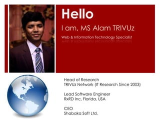 Hello
I am, MS Alam TRIVUz
Web & Information Technology Specialist




 Head of Research
 TRIVUz Network (IT Research Since 2003)

 Lead Software Engineer
 RxRD Inc, Florida, USA

 CEO
 Shabaka Soft Ltd.
 