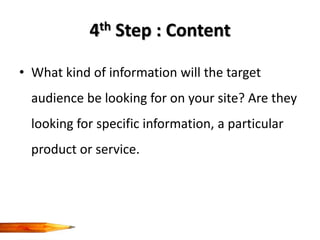 4th Step : Content

• What kind of information will the target
  audience be looking for on your site? Are they
  looking for specific information, a particular
  product or service.
 