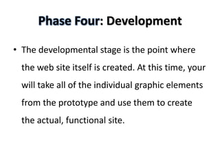 Phase Four: Development

• The developmental stage is the point where
 the web site itself is created. At this time, your
 will take all of the individual graphic elements
 from the prototype and use them to create
 the actual, functional site.
 