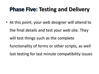 Phase Five: Testing and Delivery

• At this point, your web designer will attend to
  the final details and test your web site. They
  will test things such as the complete
  functionality of forms or other scripts, as well
  last testing for last minute compatibility issues
 