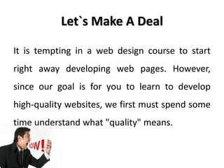 Let`s Make A Deal

It is tempting in a web design course to start
right away developing web pages. However,
since our goal is for you to learn to develop
high-quality websites, we first must spend some
time understand what "quality" means.
 