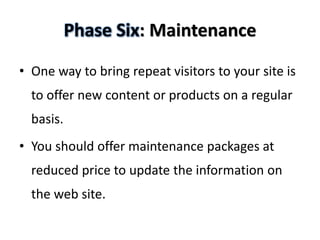 Phase Six: Maintenance

• One way to bring repeat visitors to your site is
  to offer new content or products on a regular
  basis.
• You should offer maintenance packages at
  reduced price to update the information on
  the web site.
 