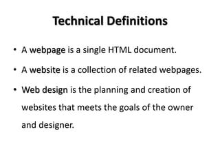 Technical Definitions

• A webpage is a single HTML document.

• A website is a collection of related webpages.

• Web design is the planning and creation of
  websites that meets the goals of the owner
  and designer.
 