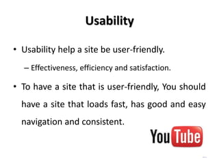 Usability

• Usability help a site be user-friendly.
  – Effectiveness, efficiency and satisfaction.

• To have a site that is user-friendly, You should
  have a site that loads fast, has good and easy
  navigation and consistent.
 