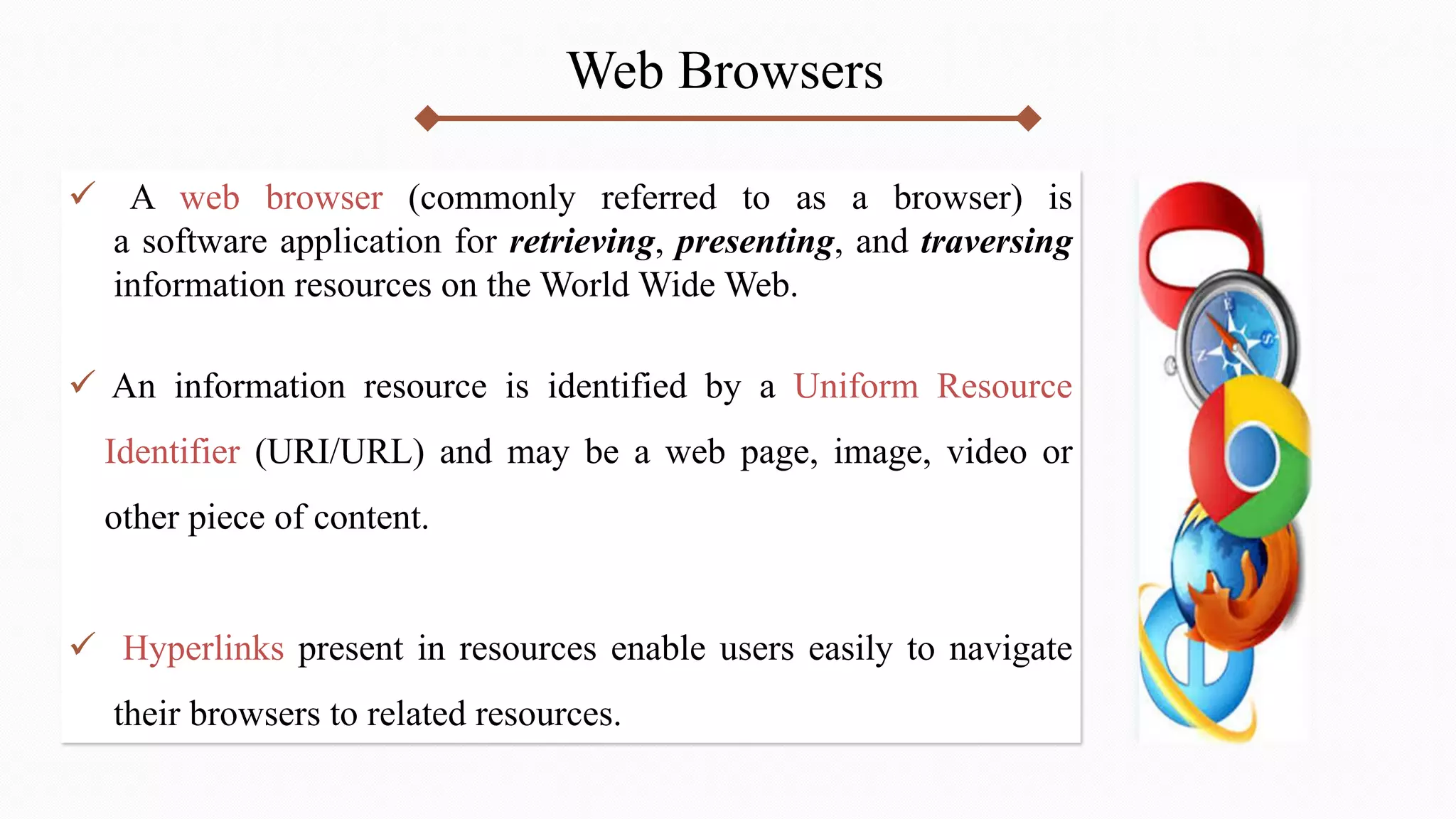 Web Browsers
 A web browser (commonly referred to as a browser) is
a software application for retrieving, presenting, and traversing
information resources on the World Wide Web.
 An information resource is identified by a Uniform Resource
Identifier (URI/URL) and may be a web page, image, video or
other piece of content.
 Hyperlinks present in resources enable users easily to navigate
their browsers to related resources.
 