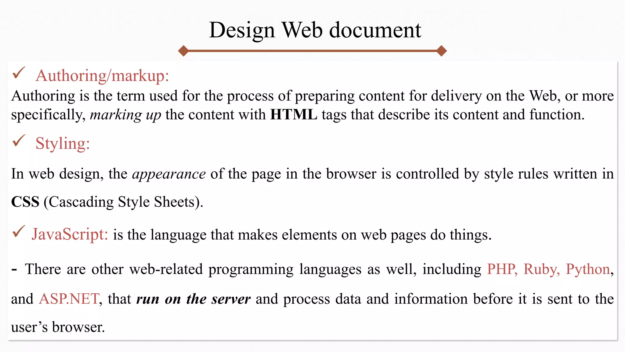 Design Web document
 Authoring/markup:
Authoring is the term used for the process of preparing content for delivery on the Web, or more
specifically, marking up the content with HTML tags that describe its content and function.
 Styling:
In web design, the appearance of the page in the browser is controlled by style rules written in
CSS (Cascading Style Sheets).
 JavaScript: is the language that makes elements on web pages do things.
- There are other web-related programming languages as well, including PHP, Ruby, Python,
and ASP.NET, that run on the server and process data and information before it is sent to the
user’s browser.
 