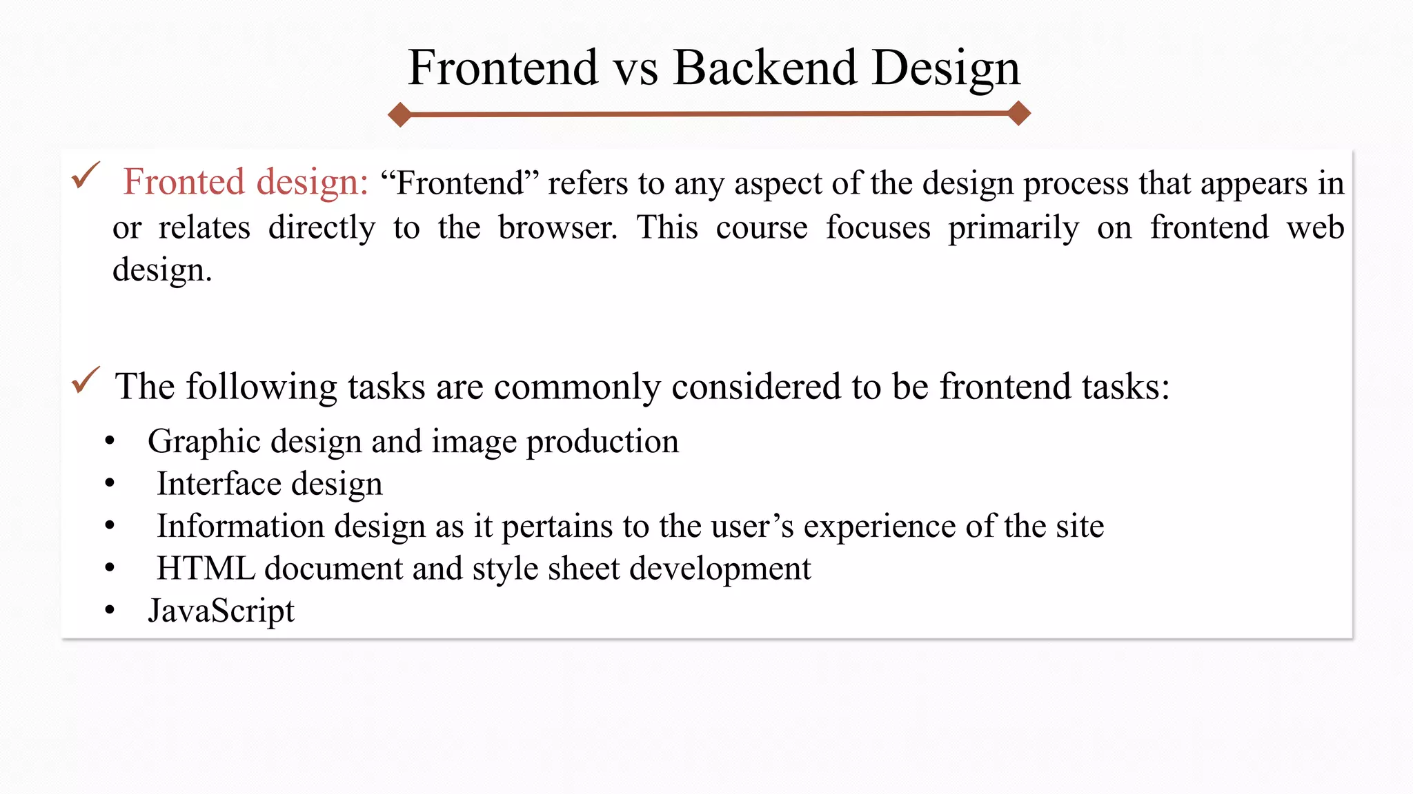 Frontend vs Backend Design
 Fronted design: “Frontend” refers to any aspect of the design process that appears in
or relates directly to the browser. This course focuses primarily on frontend web
design.
 The following tasks are commonly considered to be frontend tasks:
• Graphic design and image production
• Interface design
• Information design as it pertains to the user’s experience of the site
• HTML document and style sheet development
• JavaScript
 