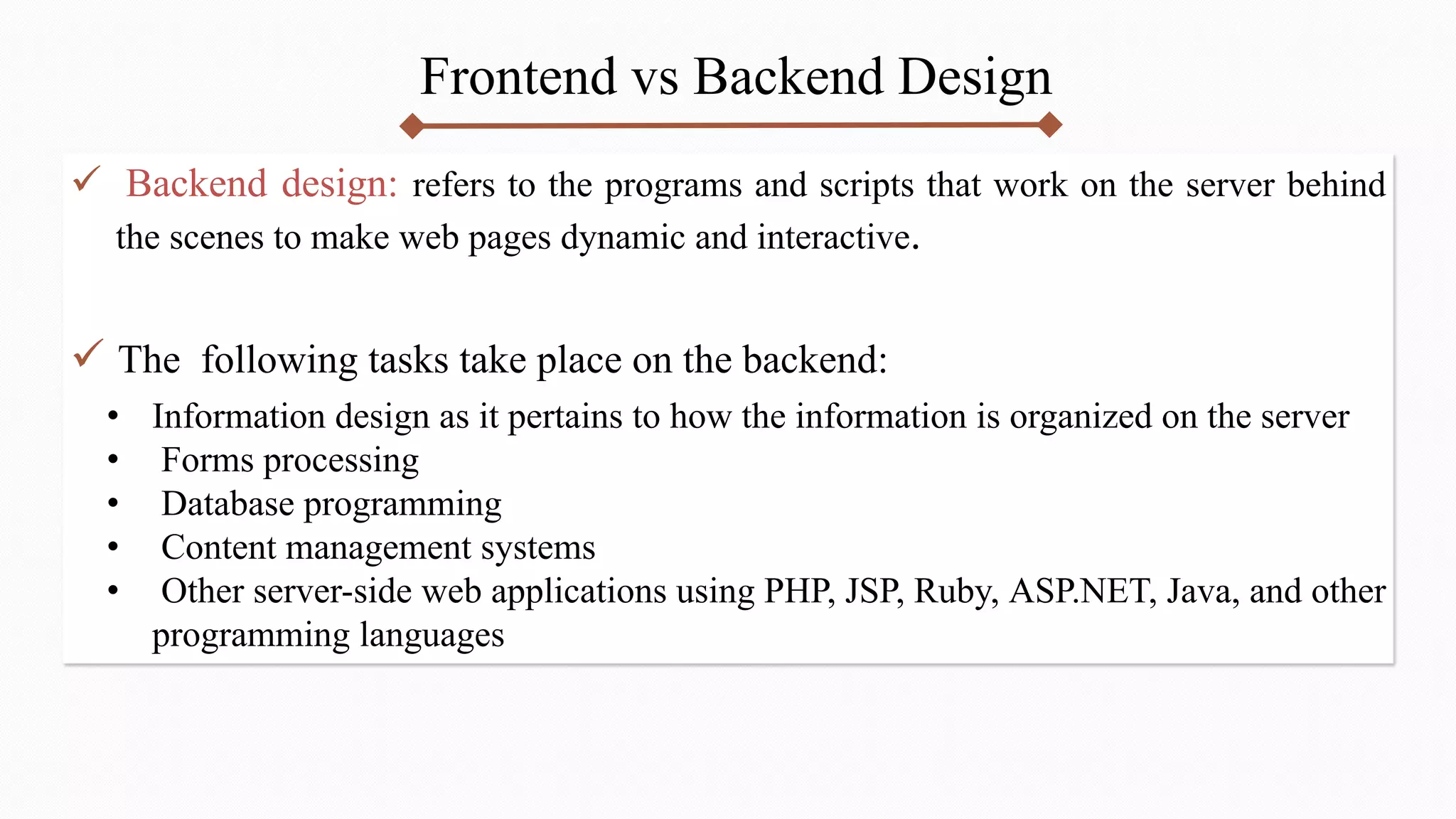 Frontend vs Backend Design
 Backend design: refers to the programs and scripts that work on the server behind
the scenes to make web pages dynamic and interactive.
 The following tasks take place on the backend:
• Information design as it pertains to how the information is organized on the server
• Forms processing
• Database programming
• Content management systems
• Other server-side web applications using PHP, JSP, Ruby, ASP.NET, Java, and other
programming languages
 