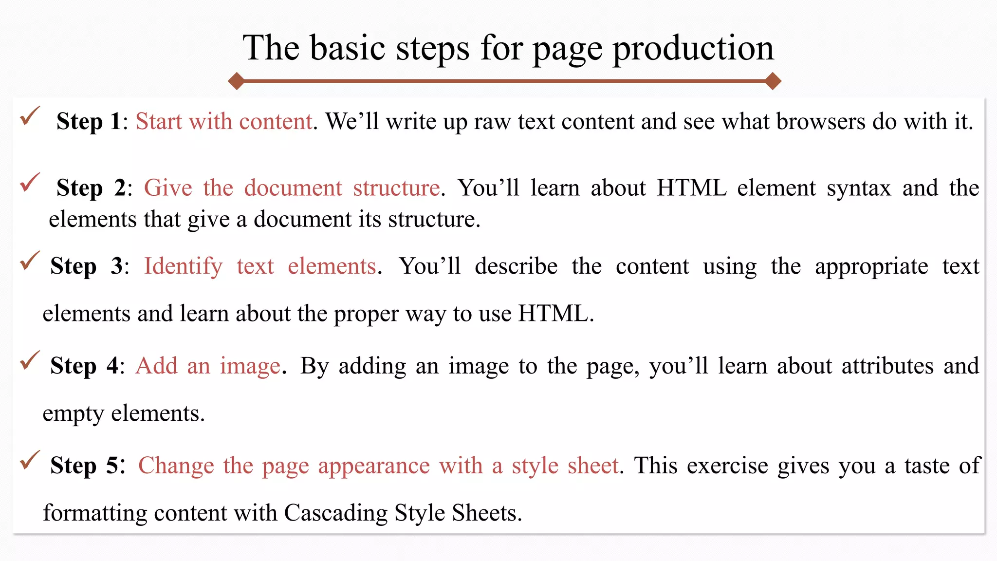 The basic steps for page production
 Step 1: Start with content. We’ll write up raw text content and see what browsers do with it.
 Step 2: Give the document structure. You’ll learn about HTML element syntax and the
elements that give a document its structure.
 Step 3: Identify text elements. You’ll describe the content using the appropriate text
elements and learn about the proper way to use HTML.
 Step 4: Add an image. By adding an image to the page, you’ll learn about attributes and
empty elements.
 Step 5: Change the page appearance with a style sheet. This exercise gives you a taste of
formatting content with Cascading Style Sheets.
 