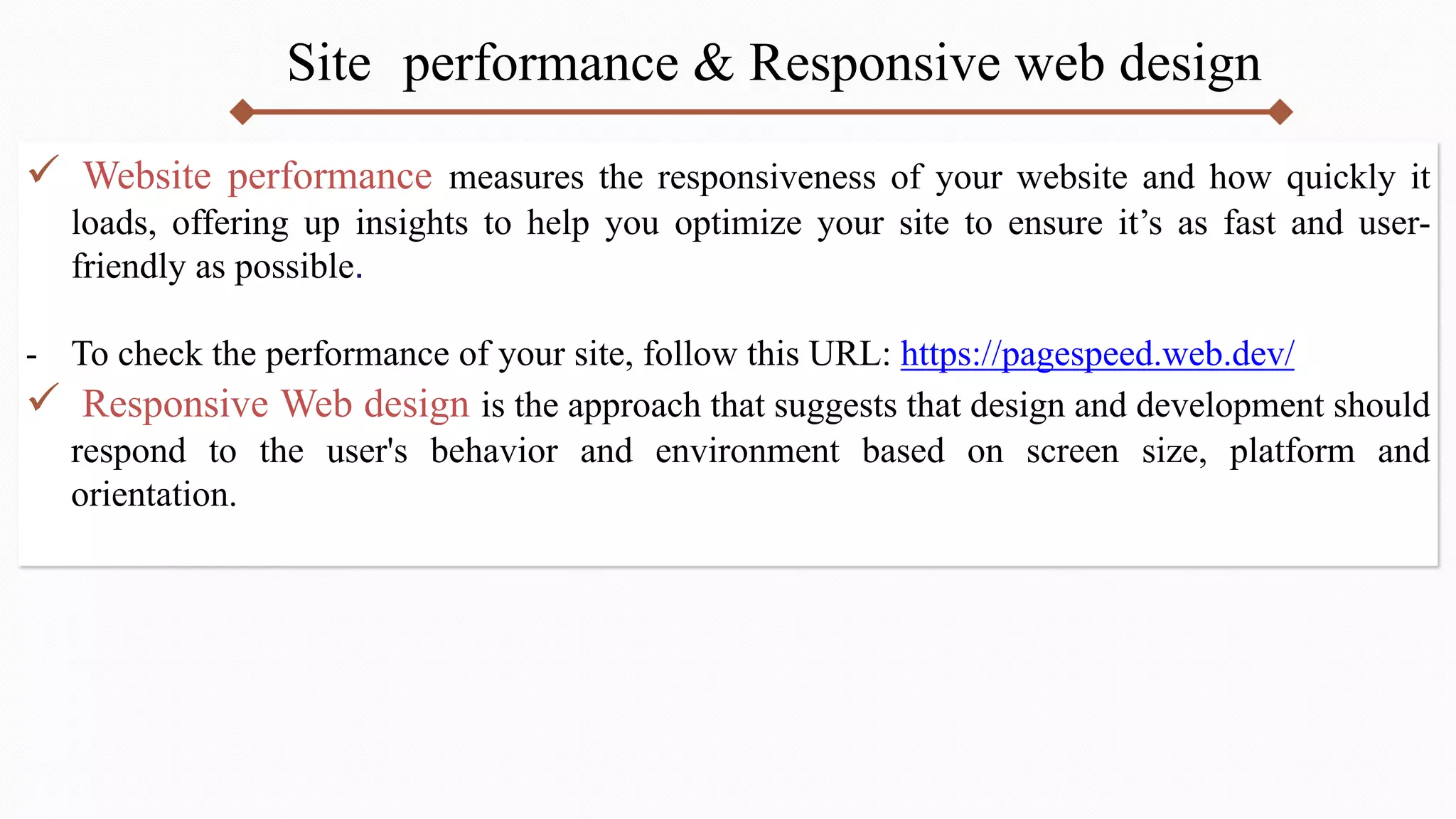 Site performance & Responsive web design
 Website performance measures the responsiveness of your website and how quickly it
loads, offering up insights to help you optimize your site to ensure it’s as fast and user-
friendly as possible.
- To check the performance of your site, follow this URL: https://pagespeed.web.dev/
 Responsive Web design is the approach that suggests that design and development should
respond to the user's behavior and environment based on screen size, platform and
orientation.
 