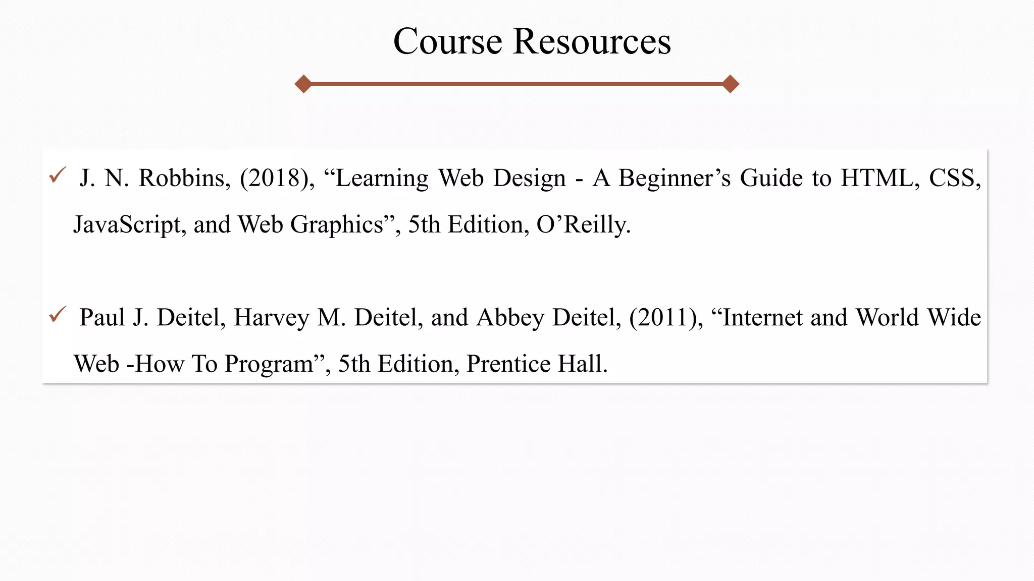 Course Resources
 J. N. Robbins, (2018), “Learning Web Design - A Beginner’s Guide to HTML, CSS,
JavaScript, and Web Graphics”, 5th Edition, O’Reilly.
 Paul J. Deitel, Harvey M. Deitel, and Abbey Deitel, (2011), “Internet and World Wide
Web -How To Program”, 5th Edition, Prentice Hall.
 