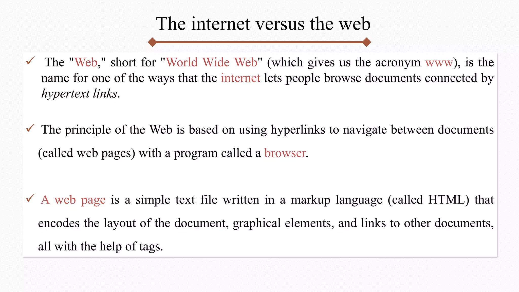 The internet versus the web
 The "Web," short for "World Wide Web" (which gives us the acronym www), is the
name for one of the ways that the internet lets people browse documents connected by
hypertext links.
 The principle of the Web is based on using hyperlinks to navigate between documents
(called web pages) with a program called a browser.
 A web page is a simple text file written in a markup language (called HTML) that
encodes the layout of the document, graphical elements, and links to other documents,
all with the help of tags.
 