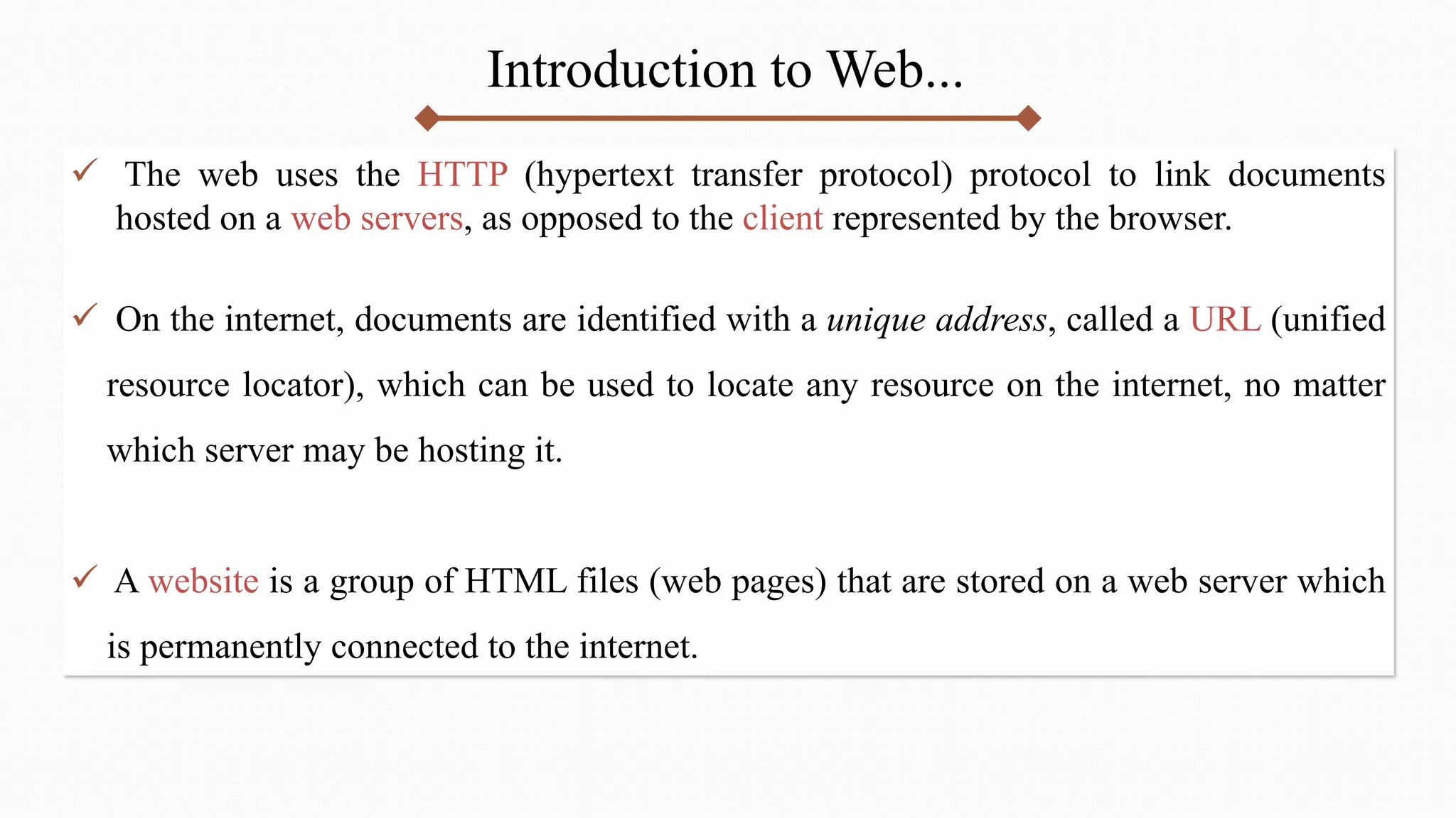 Introduction to Web...
 The web uses the HTTP (hypertext transfer protocol) protocol to link documents
hosted on a web servers, as opposed to the client represented by the browser.
 On the internet, documents are identified with a unique address, called a URL (unified
resource locator), which can be used to locate any resource on the internet, no matter
which server may be hosting it.
 A website is a group of HTML files (web pages) that are stored on a web server which
is permanently connected to the internet.
 