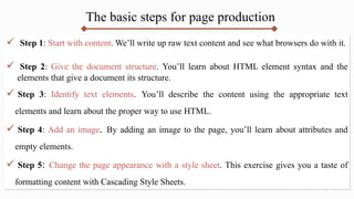 The basic steps for page production
 Step 1: Start with content. We’ll write up raw text content and see what browsers do with it.
 Step 2: Give the document structure. You’ll learn about HTML element syntax and the
elements that give a document its structure.
 Step 3: Identify text elements. You’ll describe the content using the appropriate text
elements and learn about the proper way to use HTML.
 Step 4: Add an image. By adding an image to the page, you’ll learn about attributes and
empty elements.
 Step 5: Change the page appearance with a style sheet. This exercise gives you a taste of
formatting content with Cascading Style Sheets.
 