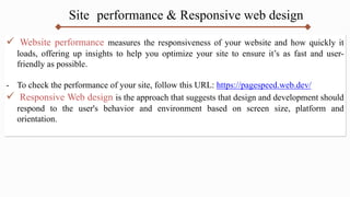 Site performance & Responsive web design
 Website performance measures the responsiveness of your website and how quickly it
loads, offering up insights to help you optimize your site to ensure it’s as fast and user-
friendly as possible.
- To check the performance of your site, follow this URL: https://pagespeed.web.dev/
 Responsive Web design is the approach that suggests that design and development should
respond to the user's behavior and environment based on screen size, platform and
orientation.
 