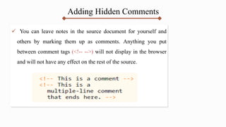 Adding Hidden Comments
 You can leave notes in the source document for yourself and
others by marking them up as comments. Anything you put
between comment tags (<!-- -->) will not display in the browser
and will not have any effect on the rest of the source.
 
