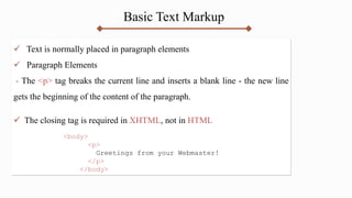 Basic Text Markup
 Text is normally placed in paragraph elements
 Paragraph Elements
- The <p> tag breaks the current line and inserts a blank line - the new line
gets the beginning of the content of the paragraph.
 The closing tag is required in XHTML, not in HTML
<body>
<p>
Greetings from your Webmaster!
</p>
</body>
 