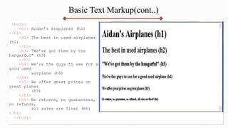 Basic Text Markup(cont..)
<body>
<h1> Aidan’s Airplanes (h1)
</h1>
<h2> The best in used airplanes
(h2)
</h2>
<h3> "We’ve got them by the
hangarful" (h3)
</h3>
<h4> We’re the guys to see for a
good used
airplane (h4)
</h4>
<h5> We offer great prices on
great planes
(h5)
</h5>
<h6> No returns, no guarantees,
no refunds,
all sales are final (h6)
</h6>
</body>
 