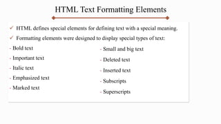 HTML Text Formatting Elements
 HTML defines special elements for defining text with a special meaning.
 Formatting elements were designed to display special types of text:
- Bold text
- Important text
- Italic text
- Emphasized text
- Marked text
- Small and big text
- Deleted text
- Inserted text
- Subscripts
- Superscripts
 