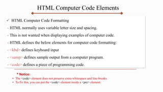HTML Computer Code Elements
 HTML Computer Code Formatting
- HTML normally uses variable letter size and spacing.
- This is not wanted when displaying examples of computer code.
- HTML defines the below elements for computer code formatting:
- <kbd> defines keyboard input
- <samp> defines sample output from a computer program.
- <code> defines a piece of programming code.
* Notice:
• The <code> element does not preserve extra whitespace and line-breaks.
• To fix this, you can put the <code> element inside a <pre> element.
 