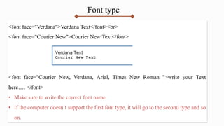 Font type
<font face="Verdana">Verdana Text</font><br>
<font face="Courier New">Courier New Text</font>
<font face="Courier New, Verdana, Arial, Times New Roman ">write your Text
here…. </font>
• Make sure to write the correct font name
• If the computer doesn’t support the first font type, it will go to the second type and so
on.
 