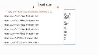 Font size
- There are 7 font size, the default font size is 3,
<font size="+4">Size 7</font><br>
<font size="+3">Size 6</font><br>
<font size="+2">Size 5</font><br>
<font size="+1">Size 4</font><br>
<font size=“+0">Size 3</font><br>
<font size="-1">Size 2</font><br>
<font size="-2">Size 1</font><br>
 