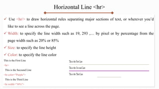 Horizontal Line <hr>
 Use <hr/> to draw horizontal rules separating major sections of text, or wherever you’d
like to see a line across the page.
 Width: to specify the line width such as 19, 293 ,… by pixel or by percentage from the
page width such as 20% or 85%
 Size: to specify the line height
 Color: to specify the line color
This is the First Line
<hr>
This is the Secound Line
<hr color="Purple">
This is the Third Line
<hr width="30%">
 