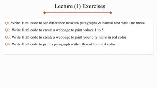 Q1.Write Html code to see difference between paragraphs & normal text with line break
Q2. Write Html code to create a webpage to print values 1 to 5
Q3. Write Html code to create a webpage to print your city name in red color
Q4. Write Html code to print a paragraph with different font and color
Lecture (1) Exercises
 