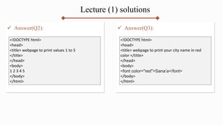  Answer(Q2):
Lecture (1) solutions
<!DOCTYPE html>
<head>
<title> webpage to print values 1 to 5
</title>
</head>
<body>
1 2 3 4 5
</body>
</html>
 Answer(Q3):
<!DOCTYPE html>
<head>
<title> webpage to print your city name in red
color </title>
</head>
<body>
<font color="red">Sana’a</font>
</body>
</html>
 