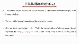 HTML Elements(cont...)
 The browser knows that any text within brackets (< >) is hidden and not displayed in the
browser window.
 The tags added around content are referred to as the markup.
 One last thing…capitalization. In HTML, the capitalization of element names is not
important. So <img>, <Img>, and <IMG> are all the same as far as the browser is
concerned.
 