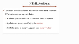 HTML Attributes
 Attributes provide additional information about HTML elements.
HTML elements can have attributes.
- Attributes provide additional information about an element.
- Attributes are always specified in the start tag.
- Attributes come in name/value pairs like: name ="value"
 