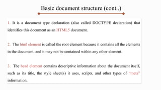 Basic document structure (cont..)
1. It is a document type declaration (also called DOCTYPE declaration) that
identifies this document as an HTML5 document.
2. The html element is called the root element because it contains all the elements
in the document, and it may not be contained within any other element.
3. The head element contains descriptive information about the document itself,
such as its title, the style sheet(s) it uses, scripts, and other types of “meta”
information.
 