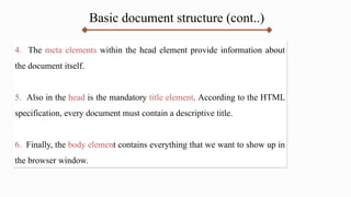 Basic document structure (cont..)
4. The meta elements within the head element provide information about
the document itself.
5. Also in the head is the mandatory title element. According to the HTML
specification, every document must contain a descriptive title.
6. Finally, the body element contains everything that we want to show up in
the browser window.
 