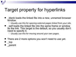 Target property for hyperlinks _blank loads the linked file into a new, unnamed browser window.  Usually use this for opening external pages linked from your site. _self loads the linked file into the same frame or window as the link. This target is the default, so you usually don’t need to specify it.  Usually use this for moving around your own pages. There are 2 more options you won’t need to use yet. _top _parent 