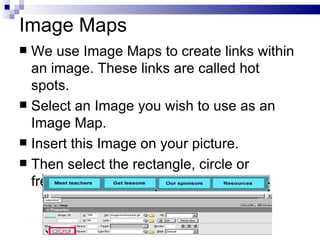 Image Maps We use Image Maps to create links within an image. These links are called hot spots. Select an Image you wish to use as an Image Map. Insert this Image on your picture. Then select the rectangle, circle or freehand tool below: 