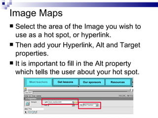 Image Maps Select the area of the Image you wish to use as a hot spot, or hyperlink. Then add your Hyperlink, Alt and Target properties. It is important to fill in the Alt property which tells the user about your hot spot. 