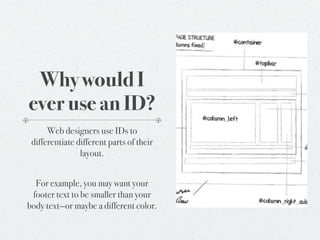 Why would I
ever use an ID?
      Web designers use IDs to
 differentiate different parts of their
                layout.


  For example, you may want your
 footer text to be smaller than your
body text—or maybe a different color.
 