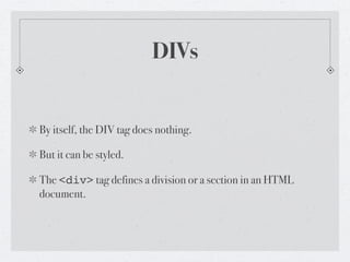 DIVs


By itself, the DIV tag does nothing.

But it can be styled.

The <div> tag defines a division or a section in an HTML
document.
 