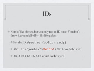 IDs

Kind of like classes, but you only use an ID once. You don’t
throw it around all willy-nilly like a class.

  For the ID, #yeehaw {color: red;}

  <h1 id=“yeehaw”>Hello!</h1> would be styled.

  <h1>Hello!</h1> would not be styled.
 