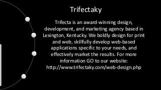 Trifectaky
Trifecta is an award-winning design,
development, and marketing agency based in
Lexington, Kentucky. We boldly design for print
and web, skillfully develop web-based
applications specific to your needs, and
effectively market the results. For more
information GO to our website:
http://www.trifectaky.com/web-design.php
 