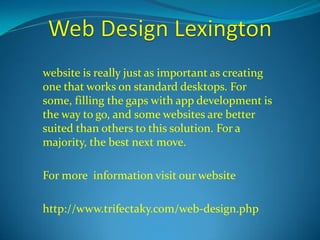 website is really just as important as creating 
one that works on standard desktops. For 
some, filling the gaps with app development is 
the way to go, and some websites are better 
suited than others to this solution. For a 
majority, the best next move. 
For more information visit our website 
http://www.trifectaky.com/web-design.php 
