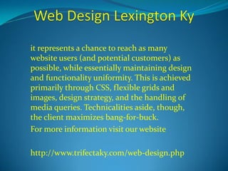 it represents a chance to reach as many 
website users (and potential customers) as 
possible, while essentially maintaining design 
and functionality uniformity. This is achieved 
primarily through CSS, flexible grids and 
images, design strategy, and the handling of 
media queries. Technicalities aside, though, 
the client maximizes bang-for-buck. 
For more information visit our website 
http://www.trifectaky.com/web-design.php 
