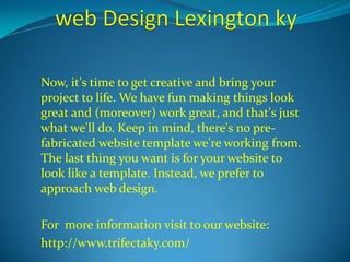 Now, it's time to get creative and bring your 
project to life. We have fun making things look 
great and (moreover) work great, and that's just 
what we'll do. Keep in mind, there's no pre-fabricated 
website template we're working from. 
The last thing you want is for your website to 
look like a template. Instead, we prefer to 
approach web design. 
For more information visit to our website: 
http://www.trifectaky.com/ 
