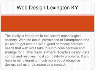 This really is important in the current technological
scenery. With the actual prevalence of Smartphone and
pill use to get into the Web, good company practice
needs that web sites take this into consideration and
arrange for it. This really is where receptive design gets
control and resolves most compatibility problems. If you
have in mind learning much more about receptive
design, call us or decrease us a contact.
Web Design Lexington KY
 