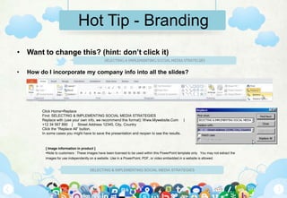 Hot Tip - Branding
• Want to change this? (hint: don’t click it)

•   How do I incorporate my company info into all the slides?




         Click Home>Replace
         Find: SELECTING & IMPLEMENTING SOCIAL MEDIA STRATEGIES
         Replace with (use your own info, we recommend this format): Www.Mywebsite.Com |
         +12 34 567 890 | Street Address 12345, City, Country
         Click the “Replace All” button.
         In some cases you might have to save the presentation and reopen to see the results.



           [ Image information in product ]
           Note to customers : These images have been licensed to be used within this PowerPoint template only. You may not extract the
           images for use independently on a website. Use in a PowerPoint, PDF, or video embedded in a website is allowed.


                                        SELECTING & IMPLEMENTING SOCIAL MEDIA STRATEGIES
 