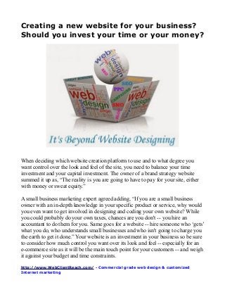 Creating a new website for your business?
Should you invest your time or your money?
When deciding which website creation platform to use and to what degree you
want control over the look and feel of the site, you need to balance your time
investment and your capital investment. The owner of a brand strategy website
summed it up as, “The reality is you are going to have to pay for your site, either
with money or sweat equity.”
A small business marketing expert agreed adding, “If you are a small business
owner with an in-depth knowledge in your specific product or service, why would
you even want to get involved in designing and coding your own website? While
you could probably do your own taxes, chances are you don't -- you hire an
accountant to do them for you. Same goes for a website -- hire someone who ‘gets’
what you do, who understands small businesses and who isn't going to charge you
the earth to get it done.” Your website is an investment in your business so be sure
to consider how much control you want over its look and feel -- especially for an
e-commerce site as it will be the main touch point for your customers -- and weigh
it against your budget and time constraints.
http://www.WebClientReach.com/ - Commercial grade web design & customized
Internet marketing
 
